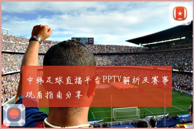 中韩足球直播平台PPTV解析及赛事观看指南分享