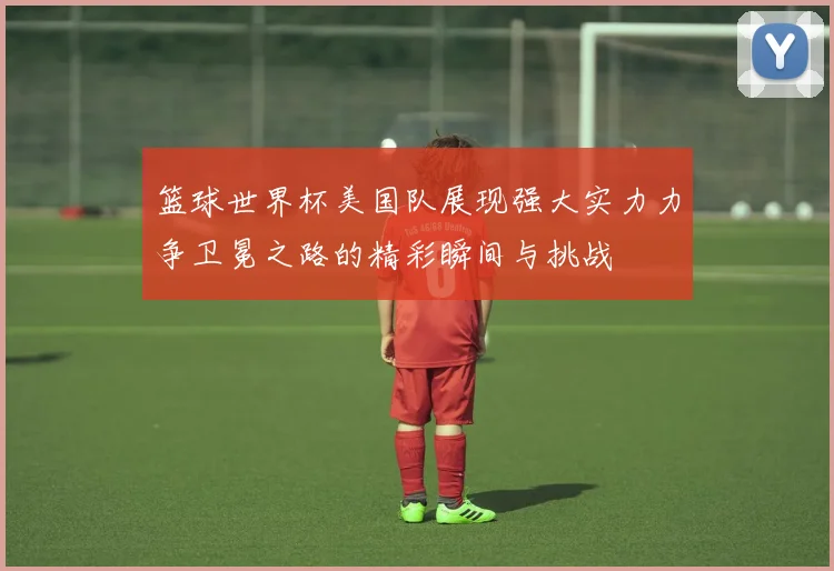 篮球世界杯美国队展现强大实力力争卫冕之路的精彩瞬间与挑战